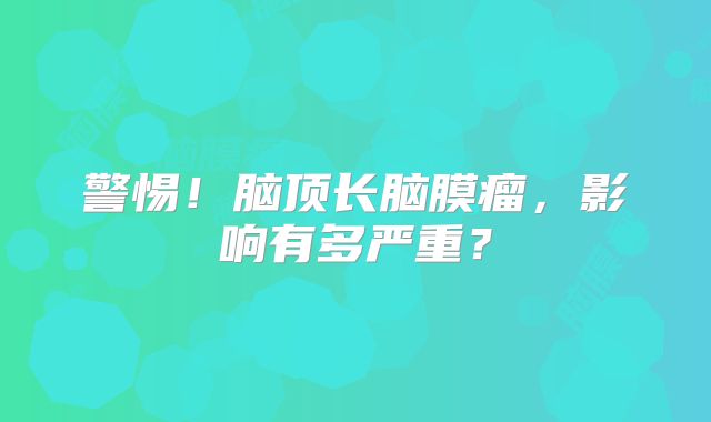 警惕！脑顶长脑膜瘤，影响有多严重？