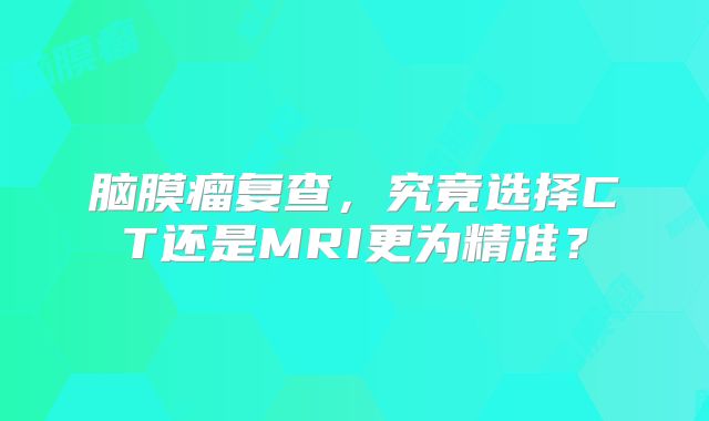 脑膜瘤复查，究竟选择CT还是MRI更为精准？