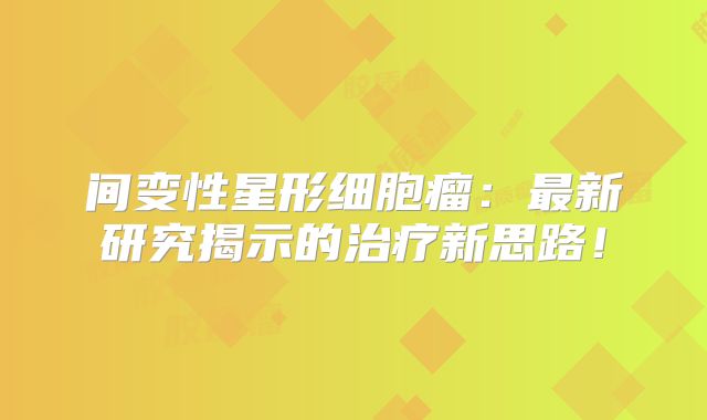 间变性星形细胞瘤：最新研究揭示的治疗新思路！