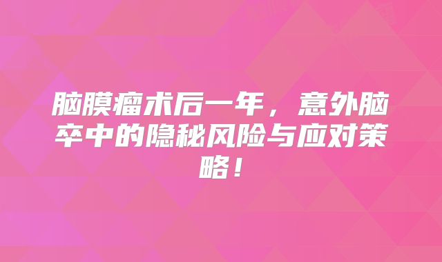 脑膜瘤术后一年，意外脑卒中的隐秘风险与应对策略！