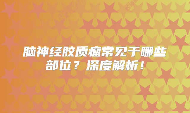 脑神经胶质瘤常见于哪些部位？深度解析！