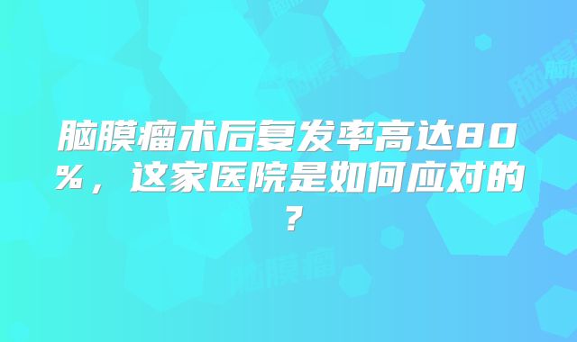 脑膜瘤术后复发率高达80%，这家医院是如何应对的？