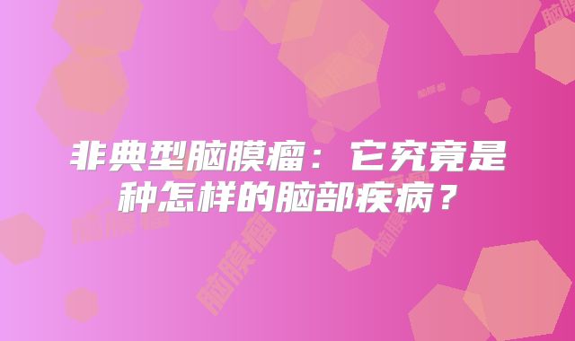 非典型脑膜瘤：它究竟是种怎样的脑部疾病？