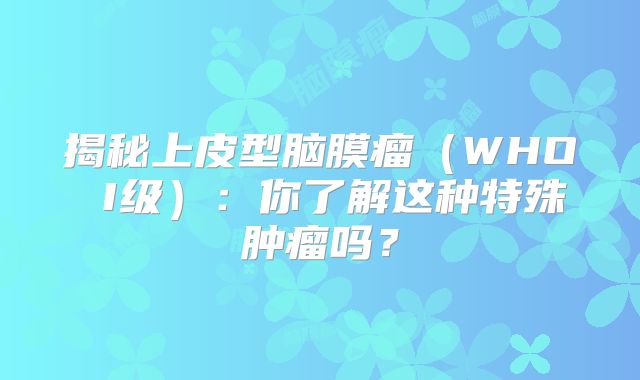 揭秘上皮型脑膜瘤（WHO I级）：你了解这种特殊肿瘤吗？