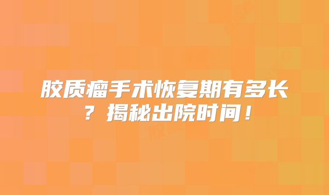 胶质瘤手术恢复期有多长？揭秘出院时间！