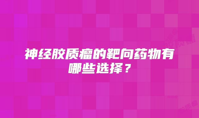 神经胶质瘤的靶向药物有哪些选择？