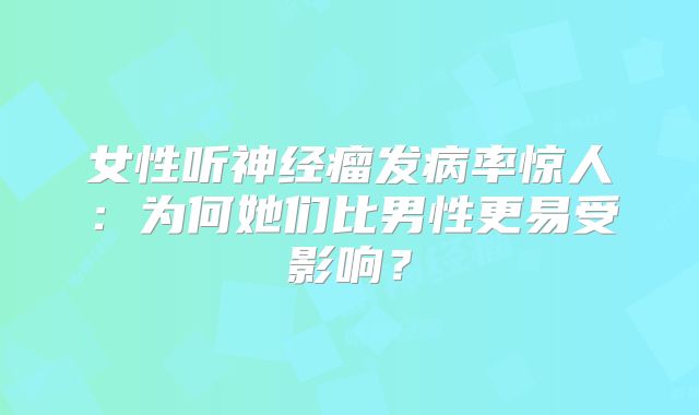 女性听神经瘤发病率惊人：为何她们比男性更易受影响？