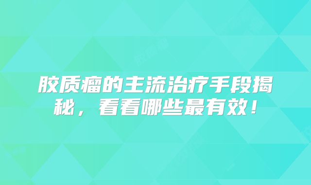 胶质瘤的主流治疗手段揭秘，看看哪些最有效！