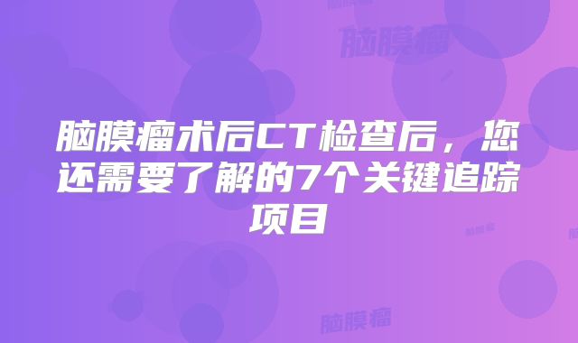 脑膜瘤术后CT检查后，您还需要了解的7个关键追踪项目