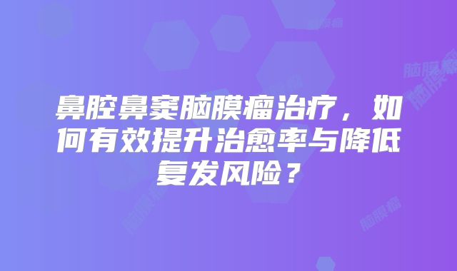 鼻腔鼻窦脑膜瘤治疗，如何有效提升治愈率与降低复发风险？