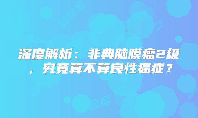 深度解析：非典脑膜瘤2级，究竟算不算良性癌症？