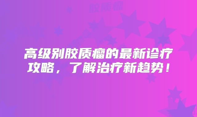 高级别胶质瘤的最新诊疗攻略，了解治疗新趋势！
