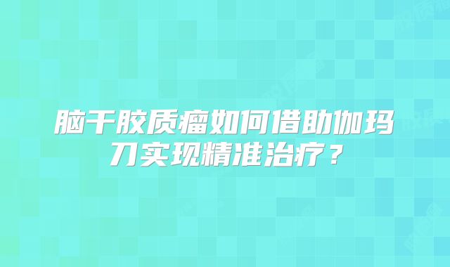脑干胶质瘤如何借助伽玛刀实现精准治疗？