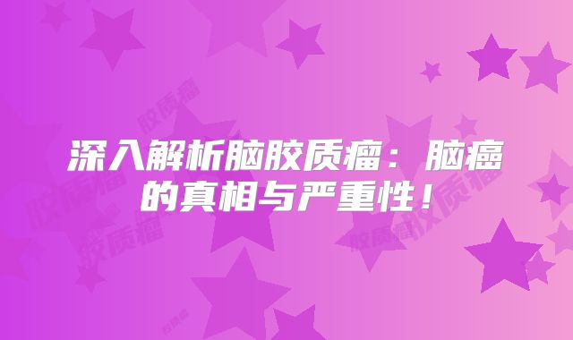深入解析脑胶质瘤：脑癌的真相与严重性！