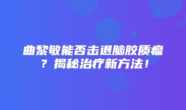 曲黎敏能否击退脑胶质瘤？揭秘治疗新方法！