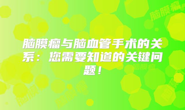 脑膜瘤与脑血管手术的关系：您需要知道的关键问题！
