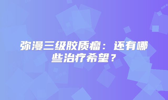 弥漫三级胶质瘤：还有哪些治疗希望？