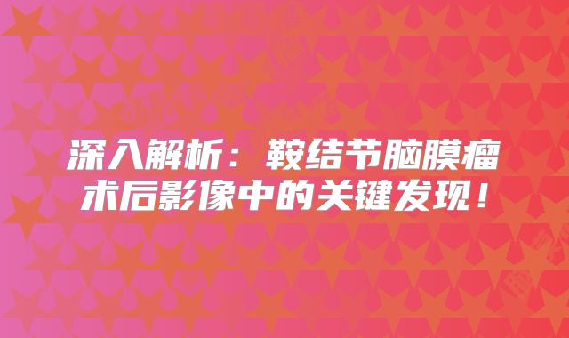 深入解析：鞍结节脑膜瘤术后影像中的关键发现！