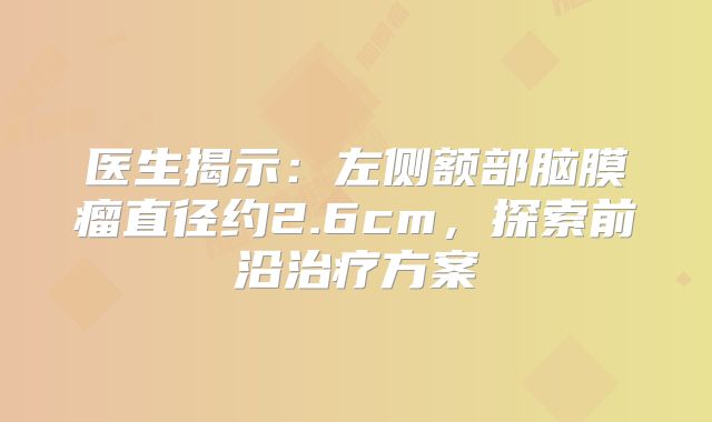 医生揭示：左侧额部脑膜瘤直径约2.6cm，探索前沿治疗方案