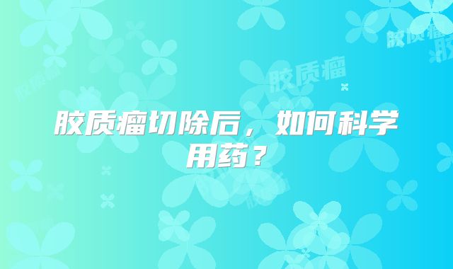 胶质瘤切除后，如何科学用药？