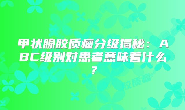 甲状腺胶质瘤分级揭秘：ABC级别对患者意味着什么？