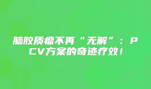 脑胶质瘤不再“无解”：PCV方案的奇迹疗效！