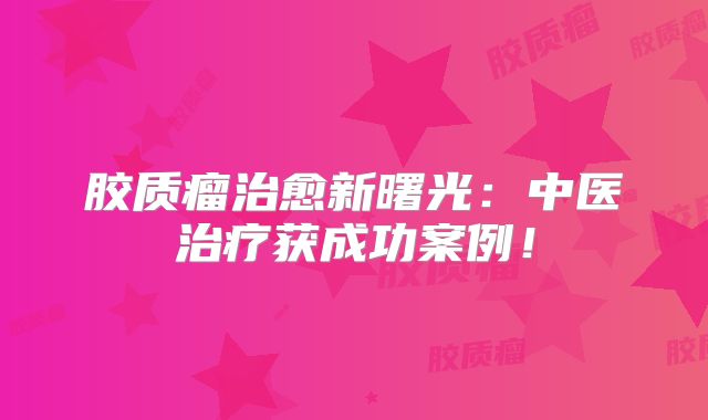 胶质瘤治愈新曙光：中医治疗获成功案例！