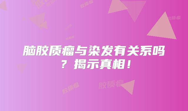 脑胶质瘤与染发有关系吗？揭示真相！