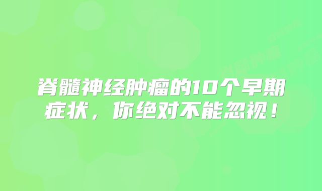 脊髓神经肿瘤的10个早期症状，你绝对不能忽视！