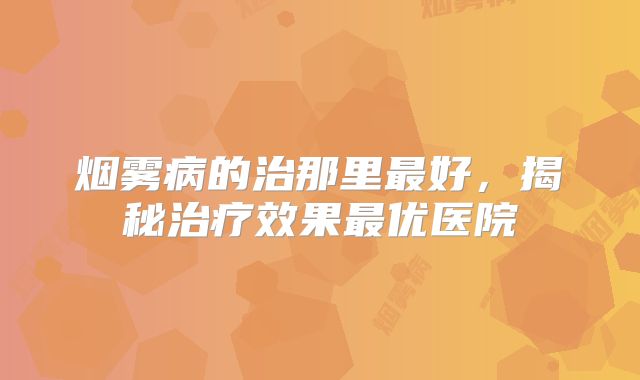 烟雾病的治那里最好，揭秘治疗效果最优医院