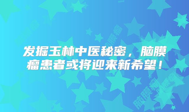 发掘玉林中医秘密，脑膜瘤患者或将迎来新希望！