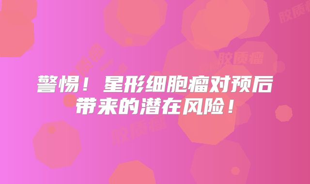 警惕！星形细胞瘤对预后带来的潜在风险！