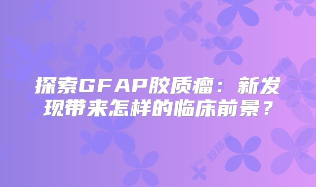 探索GFAP胶质瘤：新发现带来怎样的临床前景？