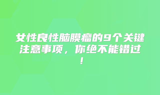 女性良性脑膜瘤的9个关键注意事项，你绝不能错过！