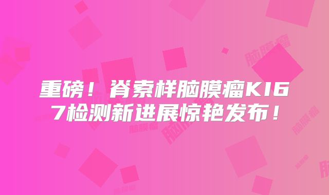 重磅！脊索样脑膜瘤KI67检测新进展惊艳发布！