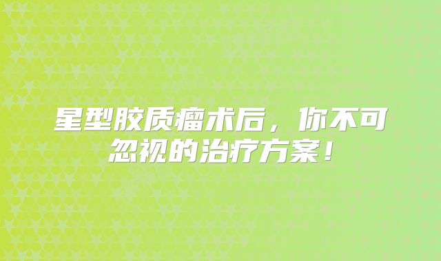 星型胶质瘤术后，你不可忽视的治疗方案！