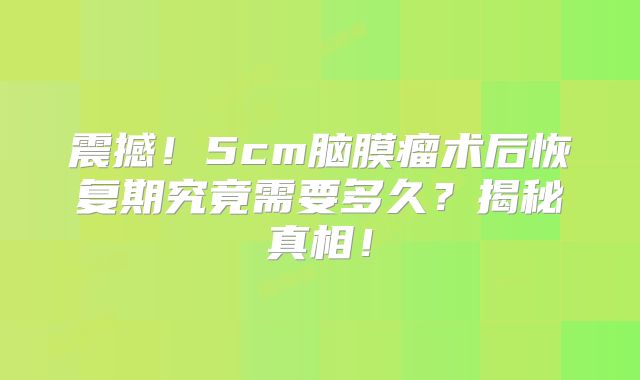 震撼！5cm脑膜瘤术后恢复期究竟需要多久？揭秘真相！