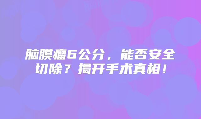 脑膜瘤6公分，能否安全切除？揭开手术真相！