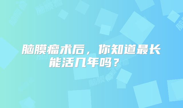 脑膜瘤术后，你知道最长能活几年吗？ 