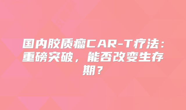 国内胶质瘤CAR-T疗法：重磅突破，能否改变生存期？