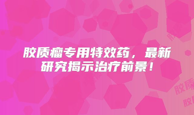 胶质瘤专用特效药，最新研究揭示治疗前景！