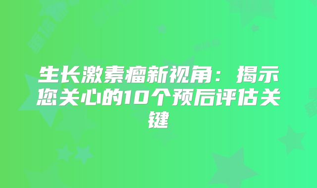 生长激素瘤新视角：揭示您关心的10个预后评估关键
