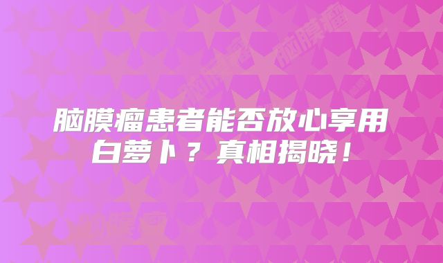 脑膜瘤患者能否放心享用白萝卜？真相揭晓！