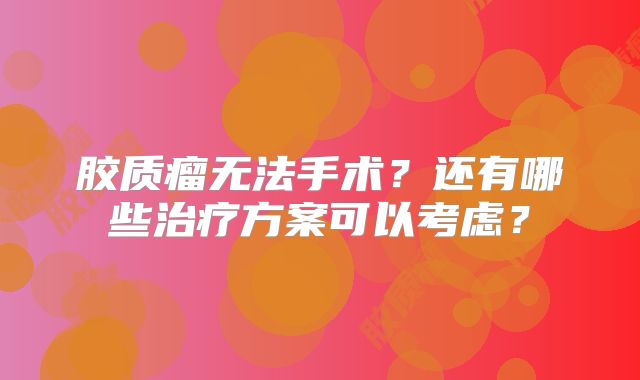 胶质瘤无法手术？还有哪些治疗方案可以考虑？