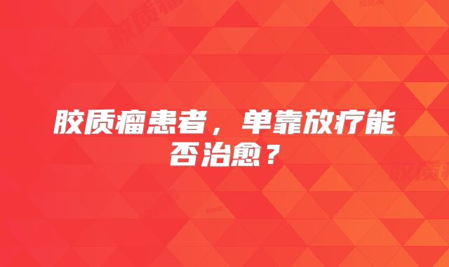 胶质瘤患者，单靠放疗能否治愈？
