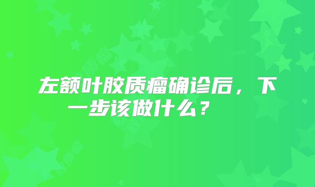 左额叶胶质瘤确诊后，下一步该做什么？  