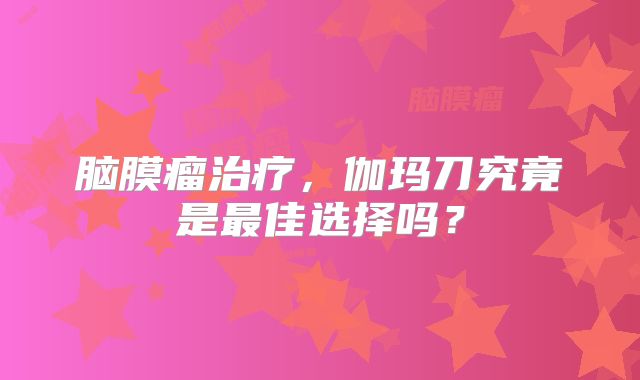 脑膜瘤治疗，伽玛刀究竟是最佳选择吗？
