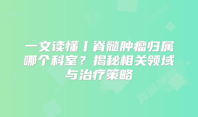 一文读懂丨脊髓肿瘤归属哪个科室？揭秘相关领域与治疗策略