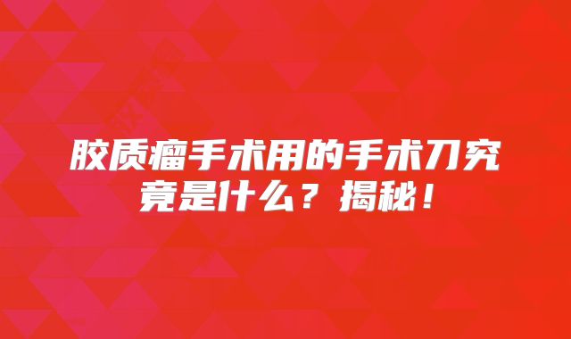 胶质瘤手术用的手术刀究竟是什么？揭秘！