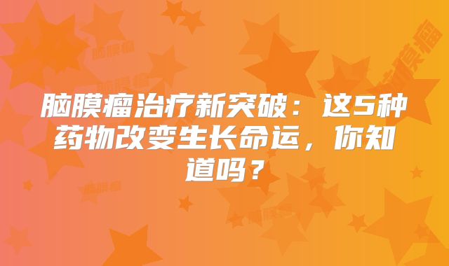 脑膜瘤治疗新突破：这5种药物改变生长命运，你知道吗？